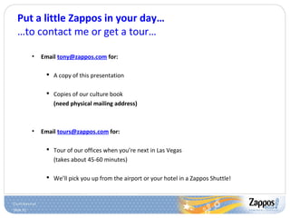 Slide 51
Put a little Zappos in your day…
…to contact me or get a tour…
• Email tony@zappos.com for:
 A copy of this presentation
 Copies of our culture book
(need physical mailing address)
• Email tours@zappos.com for:
 Tour of our offices when you’re next in Las Vegas
(takes about 45-60 minutes)
 We’ll pick you up from the airport or your hotel in a Zappos Shuttle!
 