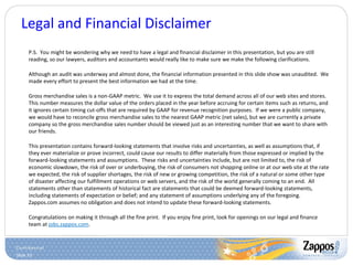 Slide 53
Legal and Financial Disclaimer
P.S. You might be wondering why we need to have a legal and financial disclaimer in this presentation, but you are still
reading, so our lawyers, auditors and accountants would really like to make sure we make the following clarifications.
Although an audit was underway and almost done, the financial information presented in this slide show was unaudited. We
made every effort to present the best information we had at the time.
Gross merchandise sales is a non-GAAP metric. We use it to express the total demand across all of our web sites and stores.
This number measures the dollar value of the orders placed in the year before accruing for certain items such as returns, and
it ignores certain timing cut-offs that are required by GAAP for revenue recognition purposes. If we were a public company,
we would have to reconcile gross merchandise sales to the nearest GAAP metric (net sales), but we are currently a private
company so the gross merchandise sales number should be viewed just as an interesting number that we want to share with
our friends.
This presentation contains forward-looking statements that involve risks and uncertainties, as well as assumptions that, if
they ever materialize or prove incorrect, could cause our results to differ materially from those expressed or implied by the
forward-looking statements and assumptions. These risks and uncertainties include, but are not limited to, the risk of
economic slowdown, the risk of over or underbuying, the risk of consumers not shopping online or at our web site at the rate
we expected, the risk of supplier shortages, the risk of new or growing competition, the risk of a natural or some other type
of disaster affecting our fulfillment operations or web servers, and the risk of the world generally coming to an end. All
statements other than statements of historical fact are statements that could be deemed forward-looking statements,
including statements of expectation or belief; and any statement of assumptions underlying any of the foregoing.
Zappos.com assumes no obligation and does not intend to update these forward-looking statements.
Congratulations on making it through all the fine print. If you enjoy fine print, look for openings on our legal and finance
team at jobs.zappos.com.
 