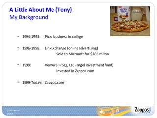 Slide 3
A Little About Me (Tony)
My Background
• 1994-1995: Pizza business in college
• 1996-1998: LinkExchange (online advertising)
Sold to Microsoft for $265 millon
• 1999: Venture Frogs, LLC (angel investment fund)
Invested in Zappos.com
• 1999-Today: Zappos.com
 