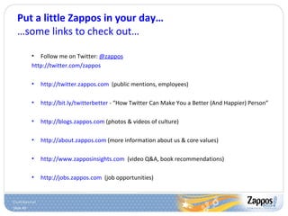 Put a little Zappos in your day… …some links to check out… Follow me on Twitter:  @zappos http://twitter.com/zappos http://twitter.zappos.com   (public mentions, employees) http://bit.ly/twitterbetter  - “How Twitter Can Make You a Better (And Happier) Person” http://blogs.zappos.com  (photos & videos of culture) http://about.zappos.com  (more information about us & core values) http://www.zapposinsights.com   (video Q&A, book recommendations) http://jobs.zappos.com   (job opportunities) 