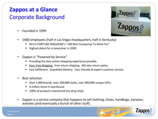 Zappos at a Glance Corporate Background Founded in 1999 1400 employees (half in Las Vegas headquarters, half in Kentucky) #23 in FORTUNE MAGAZINE’s “100 Best Companies To Work For” Highest debut for a newcomer in 2009 Zappos is “Powered by Service” Providing the best online shopping experience possible. Fast, Free Shipping.   Free return shipping.  365-day return policy. Fast fulfillment.  Expedited delivery.  Fast, friendly & expert customer service. Best selection Over 1,000 brands, over 200,000 styles, over 900,000 unique UPCs. 4 million items in warehouse 100% of products inventoried (no drop ship). Zappos is a service company that happens to sell clothing, shoes, handbags, eyewear, watches (and eventually a bunch of other stuff). 
