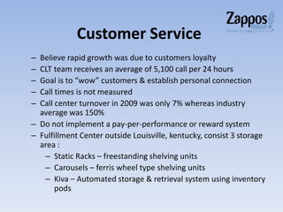 Customer Service
– Believe rapid growth was due to customers loyalty
– CLT team receives an average of 5,100 call per 24 hours
– Goal is to “wow” customers & establish personal connection
– Call times is not measured
– Call center turnover in 2009 was only 7% whereas industry
average was 150%
– Do not implement a pay-per-performance or reward system
– Fulfillment Center outside Louisville, kentucky, consist 3 storage
area :
– Static Racks – freestanding shelving units
– Carousels – ferris wheel type shelving units
– Kiva – Automated storage & retrieval system using inventory
pods
 