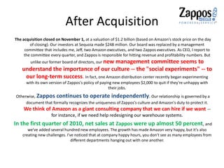 After Acquisition
The acquisition closed on November 1, at a valuation of $1.2 billion (based on Amazon's stock price on the day
of closing). Our investors at Sequoia made $248 million. Our board was replaced by a management
committee that includes me, Jeff, two Amazon executives, and two Zappos executives. As CEO, I report to
the committee every quarter, and Zappos is responsible for hitting revenue and profitability numbers. But
unlike our former board of directors, our new management committee seems to
understand the importance of our culture -- the "social experiments" -- to
our long-term success. In fact, one Amazon distribution center recently began experimenting
with its own version of Zappos's policy of paying new employees $2,000 to quit if they're unhappy with
their jobs.
Otherwise, Zappos continues to operate independently. Our relationship is governed by a
document that formally recognizes the uniqueness of Zappos's culture and Amazon's duty to protect it.
We think of Amazon as a giant consulting company that we can hire if we want --
for instance, if we need help redesigning our warehouse systems.
In the first quarter of 2010, net sales at Zappos were up almost 50 percent, and
we've added several hundred new employees. The growth has made Amazon very happy, but it's also
creating new challenges. I've noticed that at company happy hours, you don't see as many employees from
different departments hanging out with one another.
 