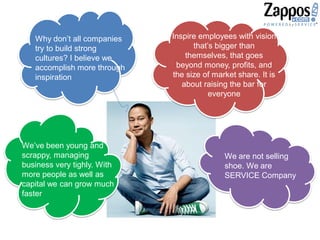 Why don’t all companies
try to build strong
cultures? I believe we
accomplish more through
inspiration
Inspire employees with vision
that’s bigger than
themselves, that goes
beyond money, profits, and
the size of market share. It is
about raising the bar for
everyone
We’ve been young and
scrappy, managing
business very tighly. With
more people as well as
capital we can grow much
faster
We are not selling
shoe. We are
SERVICE Company
 