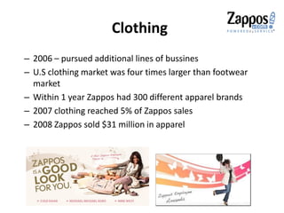 Clothing
– 2006 – pursued additional lines of bussines
– U.S clothing market was four times larger than footwear
market
– Within 1 year Zappos had 300 different apparel brands
– 2007 clothing reached 5% of Zappos sales
– 2008 Zappos sold $31 million in apparel
 