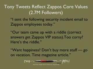 “I sent the following security incident email to
Zappos employees today.”
“Our team came up with a riddle (correct
answers get Zappos VIP status).Too corny?
Here’s the riddle.”
“Want happiness? Don’t buy more stuff — go
on vacation. Time magazine article.”
—
Tony Tweets Reflect Zappos Core Values
(2.7M Followers)
 