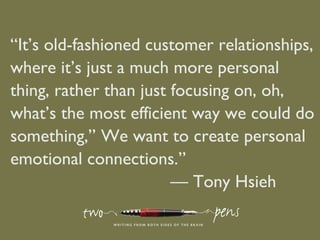 “It’s old-fashioned customer relationships,
where it’s just a much more personal
thing, rather than just focusing on, oh,
what’s the most efficient way we could do
something,’’ We want to create personal
emotional connections.”
— Tony Hsieh
 