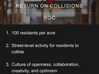 1. 100 residents per acre
2. Street-level activity for residents to
collide
3. Culture of openness, collaboration,
creativity, and optimism
RETURN ON COLLISIONS
ROC
 