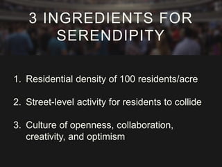 1. Residential density of 100 residents/acre
2. Street-level activity for residents to collide
3. Culture of openness, collaboration,
creativity, and optimism
3 INGREDIENTS FOR
SERENDIPITY
 
