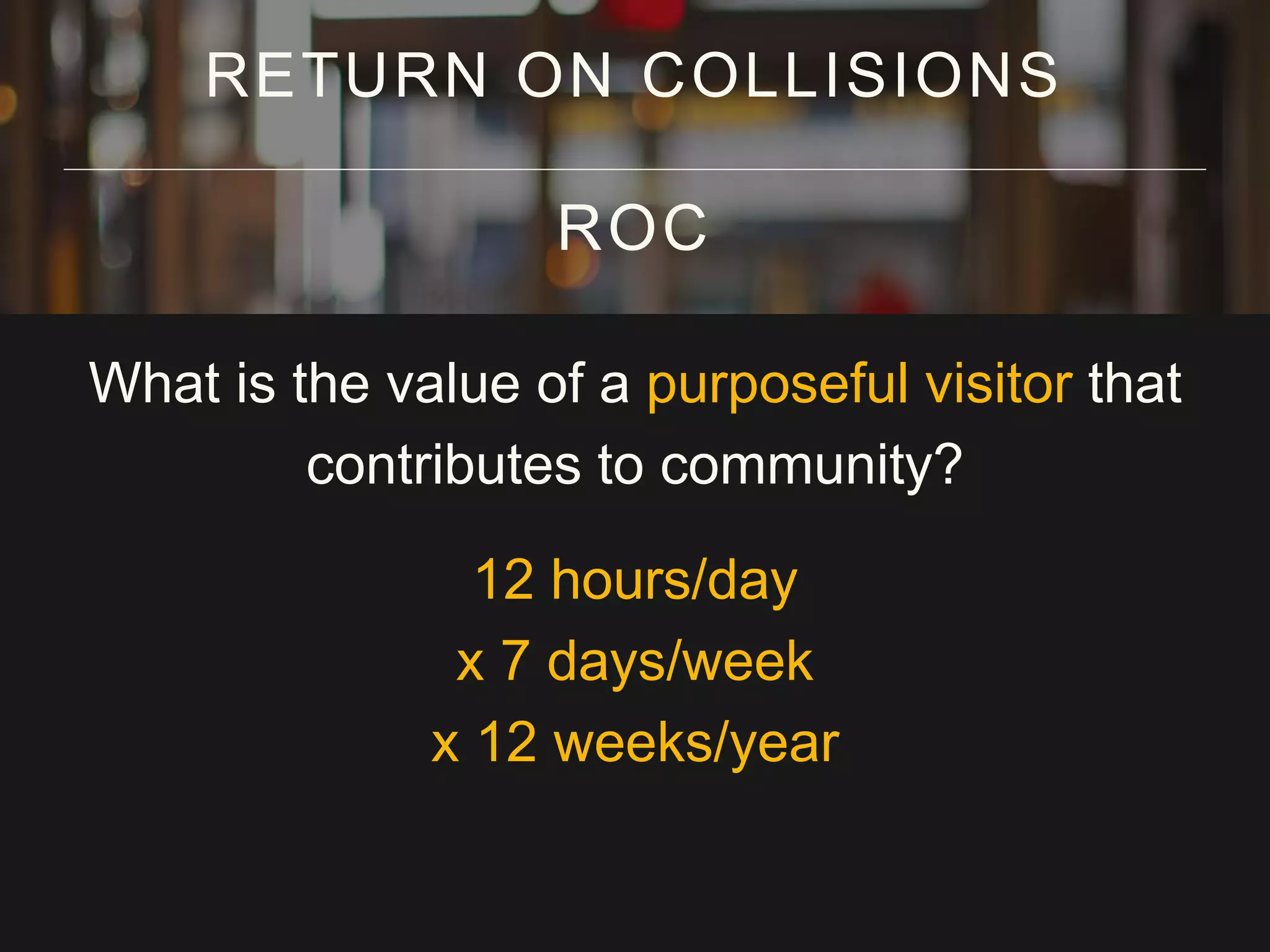 What is the value of a purposeful visitor that
contributes to community?
12 hours/day
x 7 days/week
x 12 weeks/year
RETURN ON COLLISIONS
ROC
 