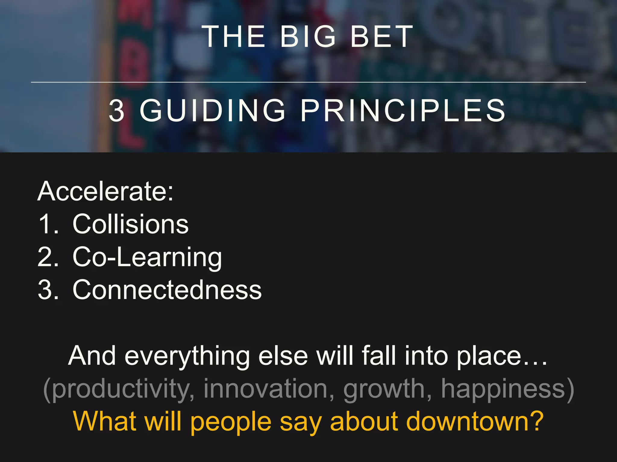 Accelerate:
1. Collisions
2. Co-Learning
3. Connectedness
And everything else will fall into place…
(productivity, innovation, growth, happiness)
What will people say about downtown?
THE BIG BET
3 GUIDING PRINCIPLES
 