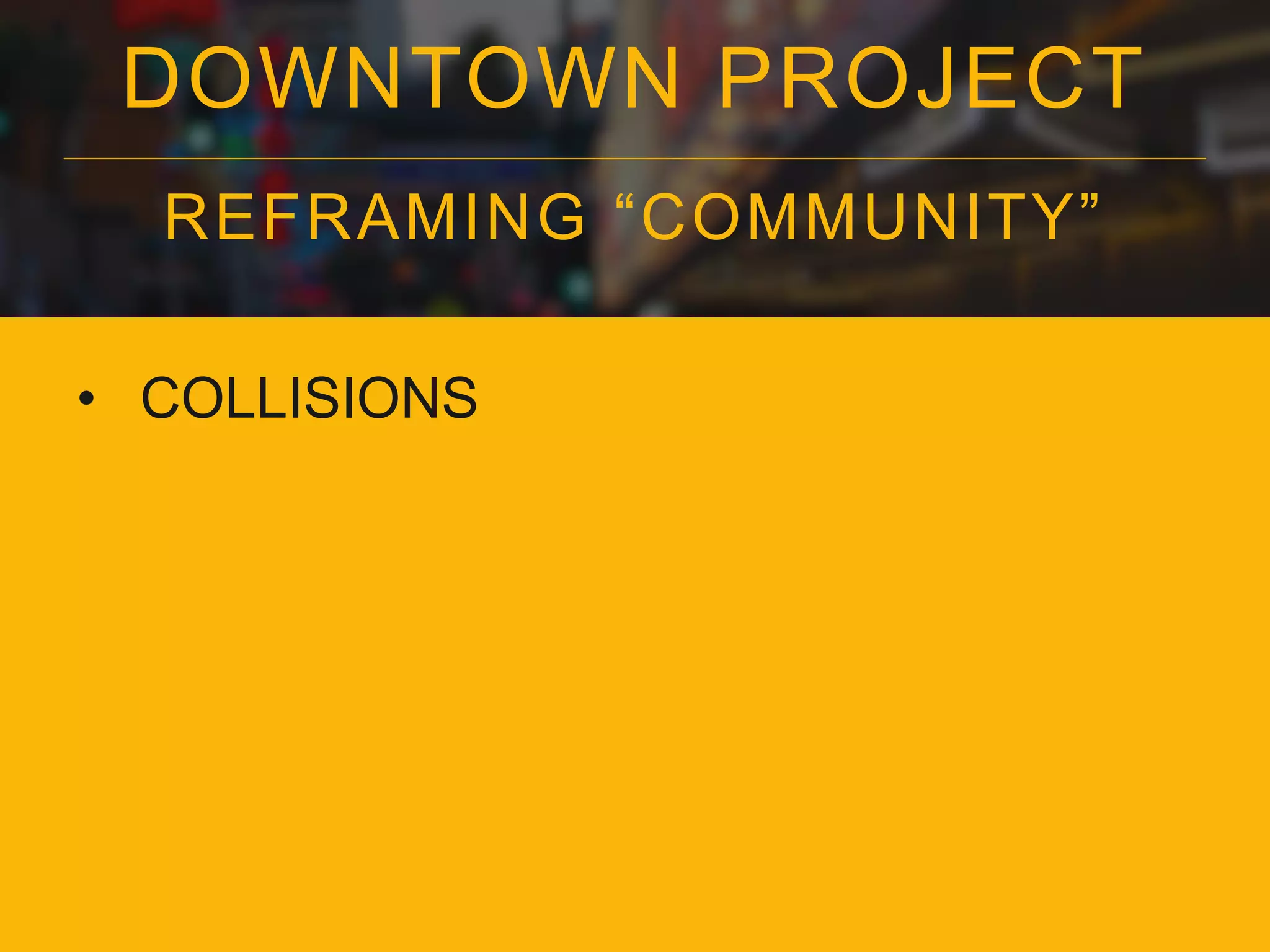 DOWNTOWN PROJECT
REFRAMING “COMMUNITY”
• COLLISIONS
 