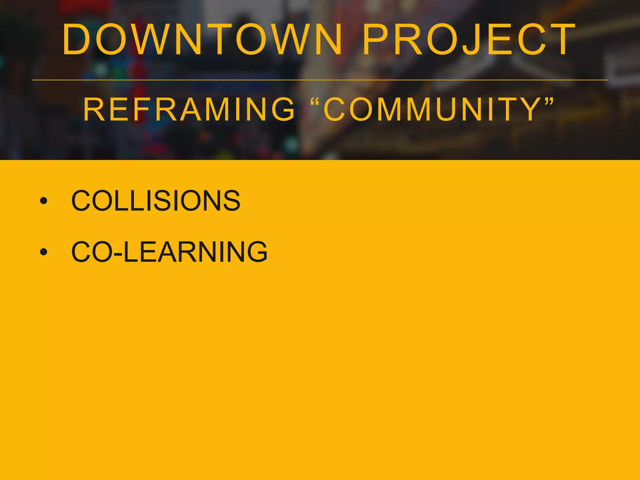 DOWNTOWN PROJECT
REFRAMING “COMMUNITY”
• COLLISIONS
• CO-LEARNING
 