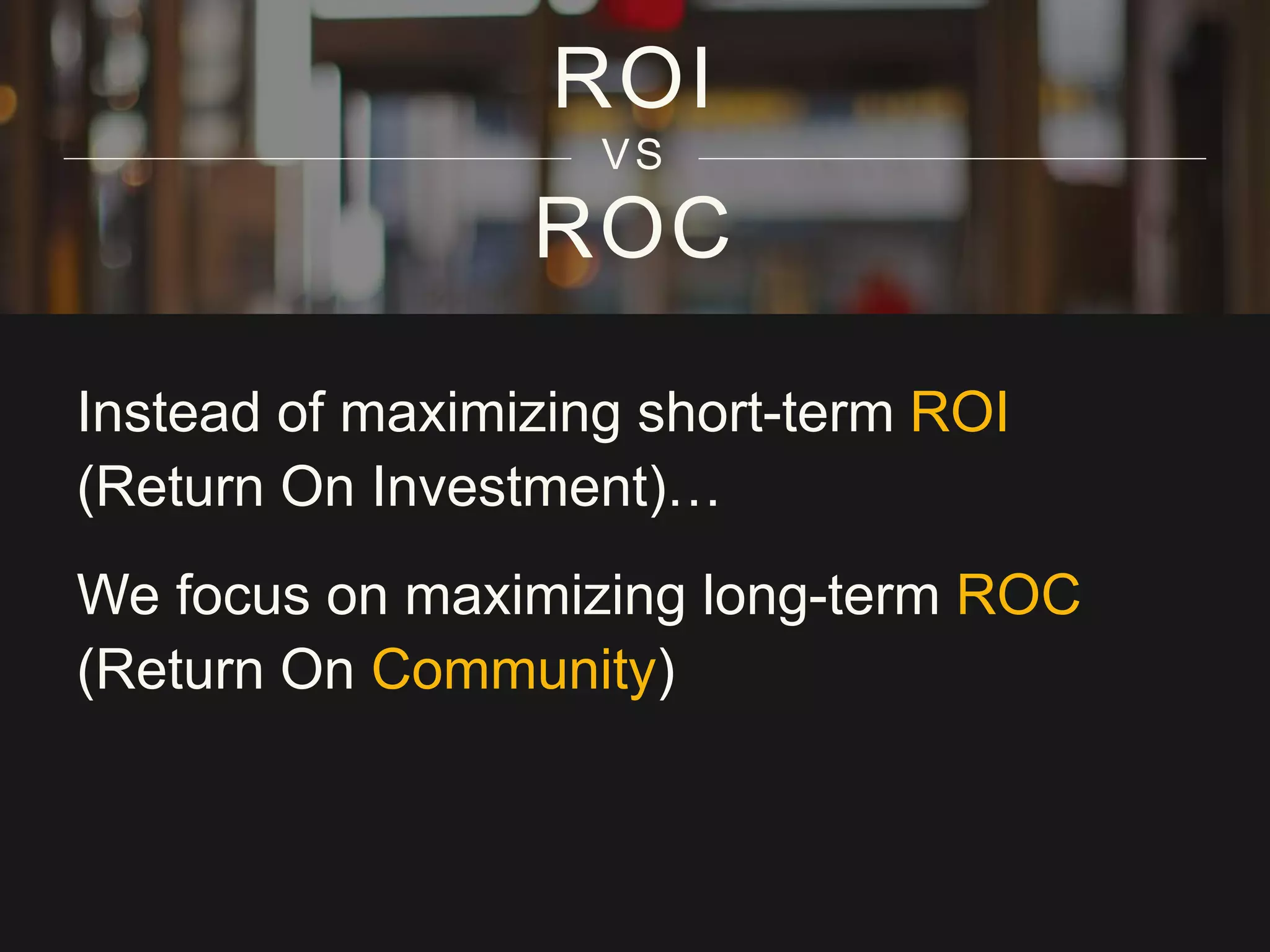 ROC
ROI
VS
Instead of maximizing short-term ROI
(Return On Investment)…
We focus on maximizing long-term ROC
(Return On Community)
 