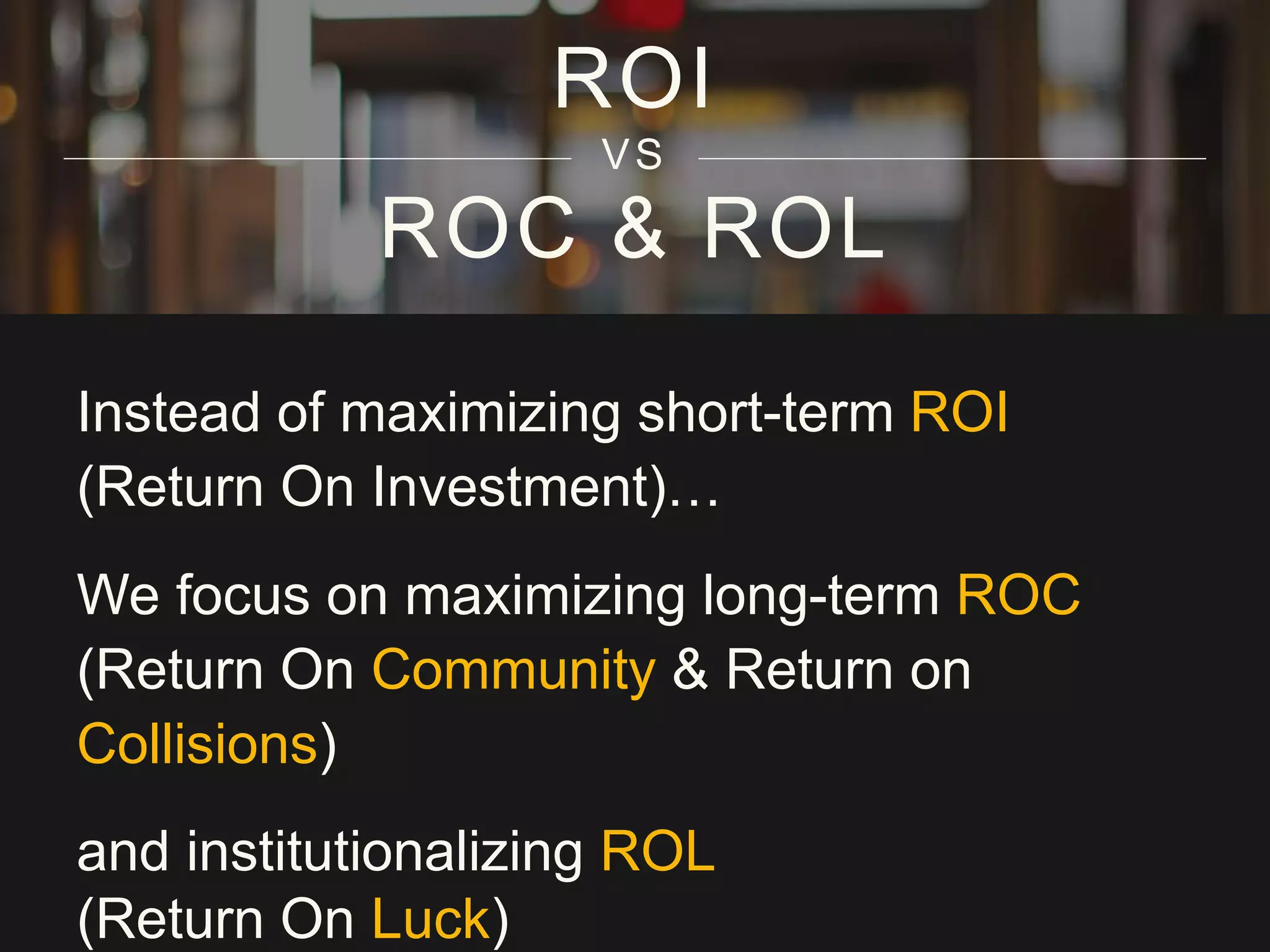 ROC & ROL
Instead of maximizing short-term ROI
(Return On Investment)…
We focus on maximizing long-term ROC
(Return On Community & Return on
Collisions)
and institutionalizing ROL
(Return On Luck)
ROI
VS
 