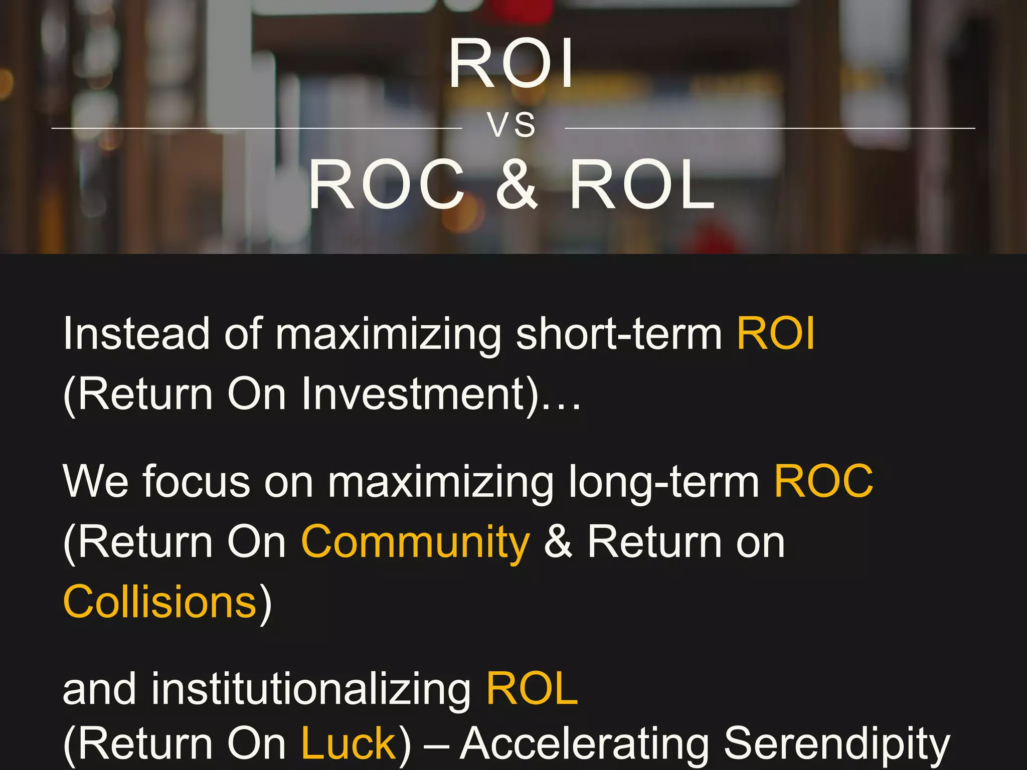 ROC & ROL
Instead of maximizing short-term ROI
(Return On Investment)…
We focus on maximizing long-term ROC
(Return On Community & Return on
Collisions)
and institutionalizing ROL
(Return On Luck) – Accelerating Serendipity
ROI
VS
 