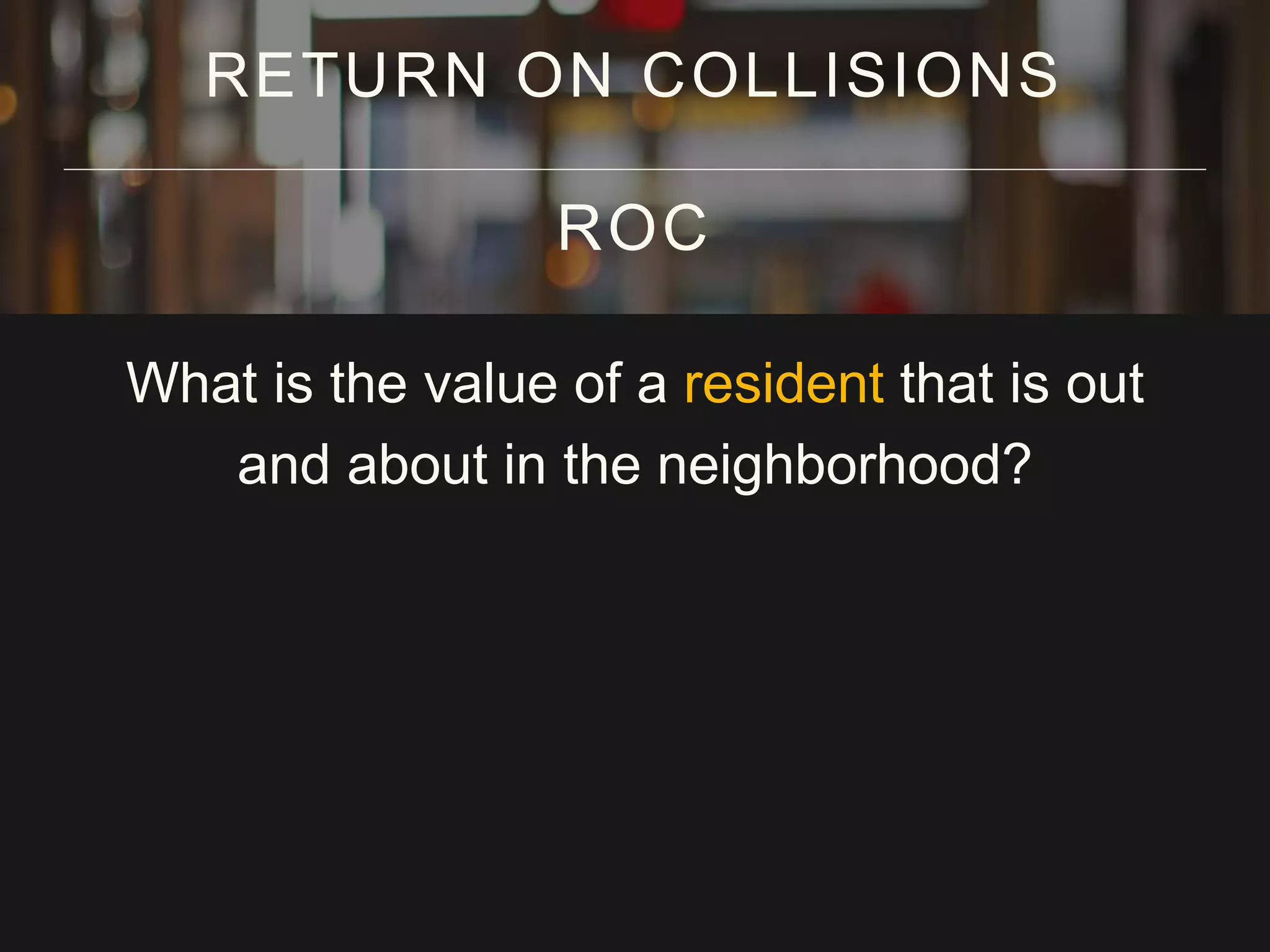 What is the value of a resident that is out
and about in the neighborhood?
RETURN ON COLLISIONS
ROC
 
