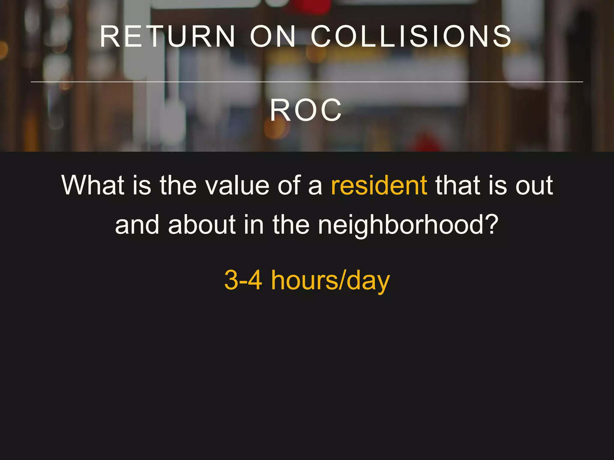 What is the value of a resident that is out
and about in the neighborhood?
3-4 hours/day
RETURN ON COLLISIONS
ROC
 