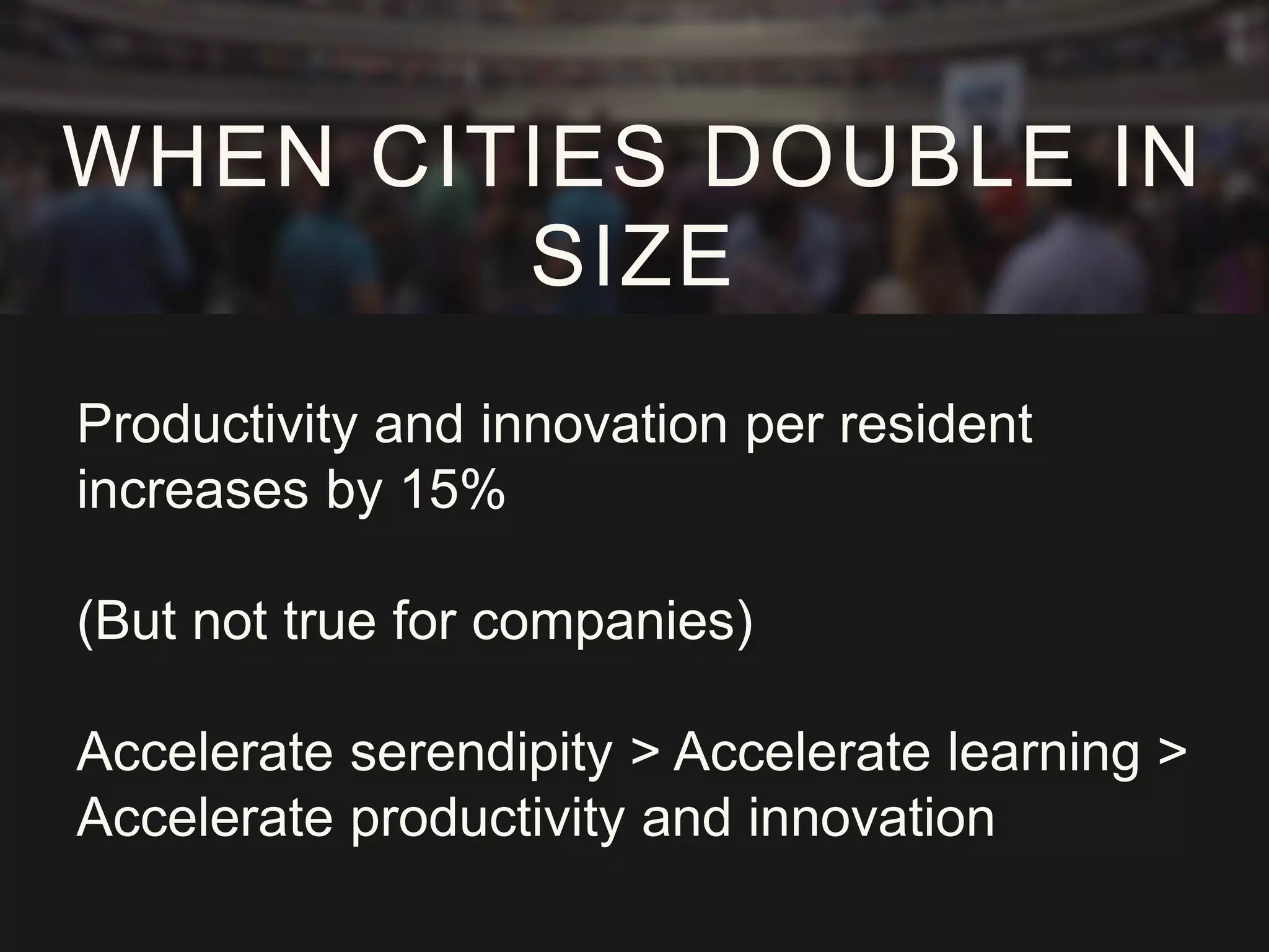 Productivity and innovation per resident
increases by 15%
(But not true for companies)
Accelerate serendipity > Accelerate learning >
Accelerate productivity and innovation
WHEN CITIES DOUBLE IN
SIZE
 