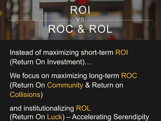 ROC & ROL
Instead of maximizing short-term ROI
(Return On Investment)…
We focus on maximizing long-term ROC
(Return On Community & Return on
Collisions)
and institutionalizing ROL
(Return On Luck) – Accelerating Serendipity
ROI
VS
 
