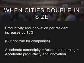 Productivity and innovation per resident
increases by 15%
(But not true for companies)
Accelerate serendipity > Accelerate learning >
Accelerate productivity and innovation
WHEN CITIES DOUBLE IN
SIZE
 