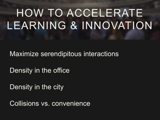Maximize serendipitous interactions
Density in the office
Density in the city
Collisions vs. convenience
HOW TO ACCELERATE
LEARNING & INNOVATION
 