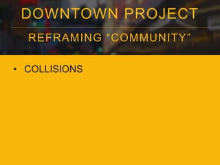 DOWNTOWN PROJECT
REFRAMING “COMMUNITY”
• COLLISIONS
 