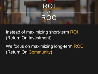ROC
ROI
VS
Instead of maximizing short-term ROI
(Return On Investment)…
We focus on maximizing long-term ROC
(Return On Community)
 