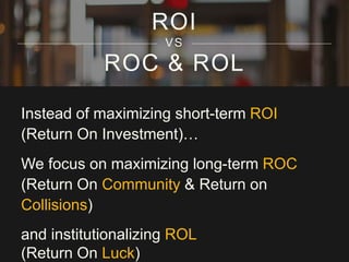 ROC & ROL
Instead of maximizing short-term ROI
(Return On Investment)…
We focus on maximizing long-term ROC
(Return On Community & Return on
Collisions)
and institutionalizing ROL
(Return On Luck)
ROI
VS
 