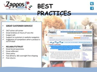 BEST
                                             PRACTICES
•   GREAT CUSTOMER SERVICE!

   24/7 active call-center
   Great kindness (5 hours,57 secs the
   longest call)
   Support to customers in website navigation
   Suggestion of competitors when a product is
    out of stock

•   RELIABILITY/TRUST
   Great brand awareness
   Great refferrals!
   Clear policy
   Fast delivery: 365 overnight free shipping
   Free returns
 