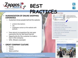 BEST
                                    PRACTICES
• HUMANIZATION OF ONLINE SHOPPING
  EXPERIENCE
  – Customers know people behind the website

       • product descriptions
       • ads
       • employees section on the website with
         pictures.

  – Free returns no questions for one year
    overcome the try, feel touch barrier
  – Opportunity for the customer to make a
    tour in the company
  – Gifts (flowers example)

• GREAT COMPANY CULTURE
  – Family
  – Values
  – Work and fun

 http://www.youtube.com/watch?v=IjUoexLNTvc
 