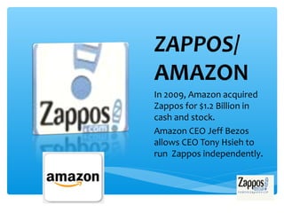 ZAPPOS/
AMAZON
In 2009, Amazon acquired
Zappos for $1.2 Billion in
cash and stock.
Amazon CEO Jeff Bezos
allows CEO Tony Hsieh to
run Zappos independently.
 