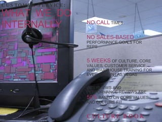 NO   CALL  TIMES NO SALES-BASED  PERFORMANCE GOALS FOR REPS 5 WEEKS  OF CULTURE, CORE VALUES, CUSTOMER SERVICE, AND WAREHOUSE TRAINING FOR EVERYONE IN LAS VEGAS INTERVIEWS AND PERFORMANCE REVIEWS ARE  50%  BASED ON CORE VALUES AND CULTURE FIT CULTURE BOOK CUSTOMER SERVICE: WHAT  WE  DO  INTERNALLY 