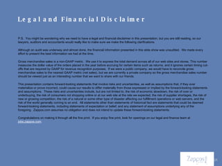P.S.  You might be wondering why we need to have a legal and financial disclaimer in this presentation, but you are still reading, so our lawyers, auditors and accountants would really like to make sure we make the following clarifications. Although an audit was underway and almost done, the financial information presented in this slide show was unaudited.  We made every effort to present the best information we had at the time. Gross merchandise sales is a non-GAAP metric.  We use it to express the total demand across all of our web sites and stores. This number measures the dollar value of the orders placed in the year before accruing for certain items such as returns, and it ignores certain timing cut-offs that are required by GAAP for revenue recognition purposes.  If we were a public company, we would have to reconcile gross merchandise sales to the nearest GAAP metric (net sales), but we are currently a private company so the gross merchandise sales number should be viewed just as an interesting number that we want to share with our friends. This presentation contains forward-looking statements that involve risks and uncertainties, as well as assumptions that, if they ever materialize or prove incorrect, could cause our results to differ materially from those expressed or implied by the forward-looking statements and assumptions.  These risks and uncertainties include, but are not limited to, the risk of economic slowdown, the risk of over or underbuying, the risk of consumers not shopping online or at our web site at the rate we expected, the risk of supplier shortages, the risk of new or growing competition, the risk of a natural or some other type of disaster affecting our fulfillment operations or web servers, and the risk of the world generally coming to an end.  All statements other than statements of historical fact are statements that could be deemed forward-looking statements, including statements of expectation or belief; and any statement of assumptions underlying any of the foregoing.  Zappos.com assumes no obligation and does not intend to update these forward-looking statements.  Congratulations on making it through all the fine print.  If you enjoy fine print, look for openings on our legal and finance team at  jobs.zappos.com . Legal and Financial Disclaimer 