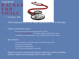 Founded in 1999 1600 employees (half in Las Vegas headquarters, half in Kentucky)    Zappos is powered by service Providing the best online shopping experience possible. Fast, Free Shipping .  Free return shipping.  365-day return policy. Fast fulfillment.  Expedited delivery.  Fast, friendly & expert customer service. Best Selection Over 1200 brands, over 200,000 styles, over 900,000 unique UPCs. 4 million items in warehouse Photography in multiple angles. 100% of products inventoried (no drop ship). Zappos is a service company that happens to sell shoes, clothing, handbags,  eyewear, watches (and eventually a bunch of other  stuff). ZAPPOS BACKGROUND VITALS 