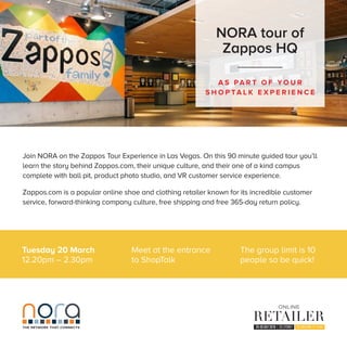 Tuesday 20 March
12.20pm – 2.30pm
A S PA R T O F Y O U R
S H O P TA L K E X P E R I E N C E
NORA tour of
Zappos HQ
THE NETWORK THAT CONNECTS
Join NORA on the Zappos Tour Experience in Las Vegas. On this 90 minute guided tour you’ll
learn the story behind Zappos.com, their unique culture, and their one of a kind campus
complete with ball pit, product photo studio, and VR customer service experience.
Zappos.com is a popular online shoe and clothing retailer known for its incredible customer
service, forward-thinking company culture, free shipping and free 365-day return policy.
Meet at the entrance
to ShopTalk
The group limit is 10
people so be quick!
 