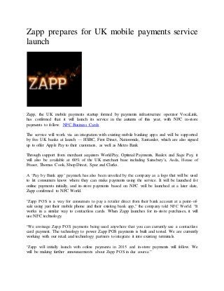 Zapp prepares for UK mobile payments service
launch
Zapp, the UK mobile payments startup formed by payments infrastructure operator VocaLink,
has confirmed that it will launch its service in the autumn of this year, with NFC in-store
payments to follow. NFC Business Cards
The service will work via an integration with existing mobile banking apps and will be supported
by five UK banks at launch — HSBC, First Direct, Nationwide, Santander, which are also signed
up to offer Apple Pay to their customers, as well as Metro Bank
Through support from merchant acquirers WorldPay, Optimal Payments, Realex and Sage Pay, it
will also be available at 60% of the UK merchant base including Sainsbury’s, Asda, House of
Fraser, Thomas Cook, Shop Direct, Spar and Clarks.
A ‘Pay by Bank app’ paymark has also been unveiled by the company as a logo that will be used
to let consumers know where they can make payments using the service. It will be launched for
online payments initially, and in-store payments based on NFC will be launched at a later date,
Zapp confirmed to NFC World.
“Zapp POS is a way for consumers to pay a retailer direct from their bank account at a point-of-
sale using just their mobile phone and their existing bank app,” the company told NFC World. “It
works in a similar way to contactless cards. When Zapp launches for in-store purchases, it will
use NFC technology.
“We envisage Zapp POS payments being used anywhere that you can currently use a contactless
card payment. The technology to power Zapp POS payments is built and tested. We are currently
working with our retail and technology partners to integrate it into existing terminals.
“Zapp will initially launch with online payments in 2015 and in-store payments will follow. We
will be making further announcements about Zapp POS in due course.”
 