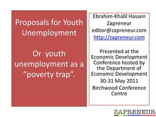 Proposals for Youth Unemployment Or  youth unemployment as a  “poverty trap”.   Ebrahim-Khalil Hassen  Zapreneur  editor@zapreneur.com http://zapreneur.com Presented at the Economic Development Conference hosted by the Department of Economic Development 30-31 May 2011 Birchwood Conference Centre 