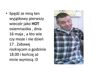 • Spędź ze mną ten
wyjątkowy pierwszy
wieczór jako HOT
osiemnastka , dnia
16 maja , a kto wie
czy może i nie dzieo
17 . Zabawę
rozkręcam o godzinie
18.00 i kooczę aż
mnie wyniosą :D
 