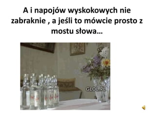 A i napojów wyskokowych nie
zabraknie , a jeśli to mówcie prosto z
mostu słowa…
 