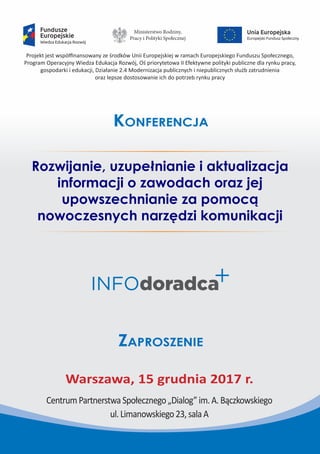 Projekt jest współfinansowany ze środków Unii Europejskiej w ramach Europejskiego Funduszu Społecznego,
Program Operacyjny Wiedza Edukacja Rozwój, Oś priorytetowa II Efektywne polityki publiczne dla rynku pracy,
gospodarki i edukacji, Działanie 2.4 Modernizacja publicznych i niepublicznych służb zatrudnienia
oraz lepsze dostosowanie ich do potrzeb rynku pracy
Rozwijanie, uzupełnianie i aktualizacja
informacji o zawodach oraz jej
upowszechnianie za pomocą
nowoczesnych narzędzi komunikacji
Konferencja
Zaproszenie
Warszawa, 15 grudnia 2017 r.
CentrumPartnerstwaSpołecznego„Dialog”im.A.Bączkowskiego
ul.Limanowskiego23,salaA
Ministerstwo Rodziny,
Pracy i Polityki Społecznej
 