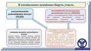 В спеціальних аукціонах беруть участь
одиниця надання допоміжних
послуг
одиниця відбору, одиниця відпуску, одиниця
зберігання енергії або одиниця агрегації, що
управляється відповідним учасником ринку, який
набув статусу постачальника допоміжних послуг,
та має визначені Кодексом системи передачі
технічні можливості надавати допоміжні послуги;
потенційний постачальник
допоміжних послуг (ППДП)
- суб’єкт господарювання, який уклав Договір
про надання допоміжних послуг з
регулювання частоти та активної
потужності в майбутньому;
постачальник
допоміжних послуг
(ПДП)
потенційна одиниця надання
допоміжних послуг
електроустановка або сукупність
електроустановок, загальна регулююча
потужність яких становить не менше 1
МВт, яку зобов’язується представляти
ППДП на ринку ДП як одиницю відпуску
або одиницю зберігання енергії відповідно
до вимог Договору на надання ДП у
майбутньому та цих Правил;
3
 