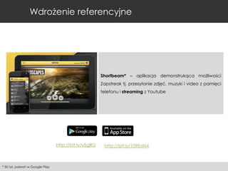 Wdrożenie referencyjne

Shortbeam* – aplikacja demonstrukąca możliwości
Zapstreak tj. przesyłanie zdjęć, muzyki i video z pamięci
telefonu i streaming z Youtube

http://bit.ly/ySglKU

* 50 tyś. pobrań w Google Play

http://bit.ly/109EaN4

 