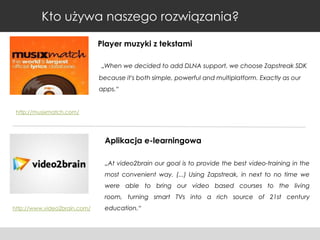 Kto używa naszego rozwiązania?
Player muzyki z tekstami
„When we decided to add DLNA support, we choose Zapstreak SDK
because it's both simple, powerful and multiplatform. Exactly as our
apps.“

http://musixmatch.com/

Aplikacja e-learningowa
„At video2brain our goal is to provide the best video-training in the
most convenient way. (...) Using Zapstreak, in next to no time we
were able to bring our video based courses to the living
room, turning smart TVs into a rich source of 21st century
http://www.video2brain.com/

education.“

 