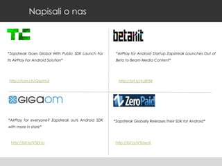 Napisali o nas

“Zapstreak Goes Global With Public SDK Launch For

“AirPlay for Android Startup Zapstreak Launches Out of

Its AirPlay For Android Solution“

Beta to Beam Media Content“

http://tcrn.ch/QspmUI

“AirPlay for everyone? Zapstreak outs Android SDK

http://bit.ly/Yu8T5R

“Zapstreak Globally Releases Their SDK for Android“

with more in store“

http://bit.ly/V5blJa

http://bit.ly/V5UwzX

 