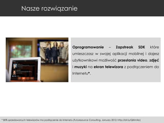 Nasze rozwiązanie

Oprogramowanie

–

Zapstreak

SDK

które

umieszczasz w swojej aplikacji mobilnej i dajesz

użytkownikowi możliwość przesłania video, zdjęć
i muzyki na ekran telewizora z podłączeniem do
Internetu*.

* 80% sprzedawanych telewizorów ma podłączenie do Internetu (Futuresource Consulting, January 2012; http://bit.ly/QIXmXe)

 
