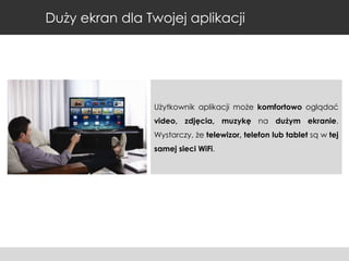 Duży ekran dla Twojej aplikacji

Użytkownik aplikacji może komfortowo oglądać
video, zdjęcia, muzykę na dużym ekranie.
Wystarczy, że telewizor, telefon lub tablet są w tej
samej sieci WiFi.

 