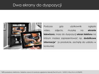 Dwa ekrany do dyspozycji

Podczas
video,

gdy
zdjęcia,

użytkownik
muzykę

na

ogląda
ekranie

telewizora, masz do dyspozycji ekran telefonu na
którym możesz zaprezentować np. dodatkowe
informacje* (o produkcie, zachętę do udziału w
konkursie)

* 85% posiadaczy telefonów, tabletów używa ich podczas oglądania telewizji (TechCrunch, 12/2012, http://tcrn.ch/TI3699)

 