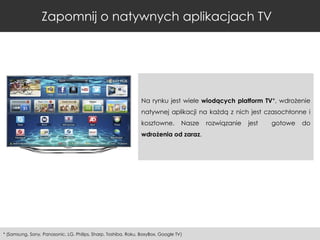 Zapomnij o natywnych aplikacjach TV

Na rynku jest wiele wiodących platform TV*, wdrożenie
natywnej aplikacji na każdą z nich jest czasochłonne i
kosztowne.

Nasze

wdrożenia od zaraz.

* (Samsung, Sony, Panasonic, LG, Philips, Sharp, Toshiba, Roku, BoxyBox, Google TV)

rozwiązanie

jest

gotowe

do

 