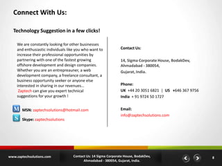 Connect With Us:
Technology Suggestion in a few clicks!
We are constantly looking for other businesses
and enthusiastic individuals like you who want to
increase their professional opportunities by
partnering with one of the fastest growing
offshore development and design companies.
Whether you are an entrepreauner, a web
development company, a freelance consultant, a
business opportunity seeker or anyone else
interested in sharing in our revenues…
Zaptech can give you expert technical
suggestions for your growth !

M
S

MSN: zaptechsolutions@hotmail.com
Skype: zaptechsolutions

www.zaptechsolutions.com

Contact Us:
14, Sigma Corporate House, BodakDev,
Ahmadabad - 380054,
Gujarat, India.
Phone:
UK +44 20 3051 6821 | US +646 367 9756
India + 91 9724 50 1727
Email:
info@zaptechsolutions.com

Contact Us: 14 Sigma Corporate House, BodakDev,
Ahmadabad - 380054, Gujarat, India.

8

 